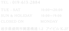 TEL : 019-613-2884 TUE - SAT	10:00〜20:00 SUN & HOLIDAY	10:00~19:00 CLOSED ON	MONDAY 岩手県盛岡市開運橋通1-2  アイビルK-2F